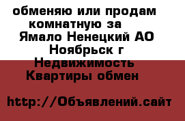 обменяю или продам 2-комнатную за 600 - Ямало-Ненецкий АО, Ноябрьск г. Недвижимость » Квартиры обмен   